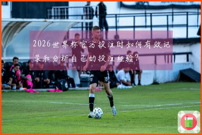 2026世界杯官方投注时如何有效记录和分析自己的投注经验？