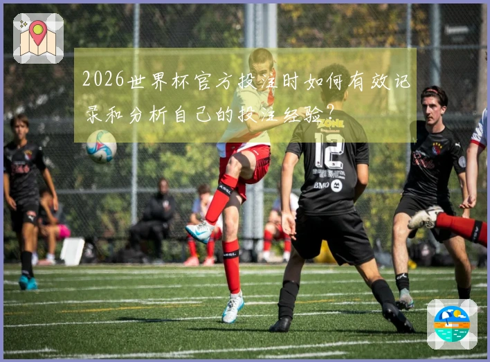 2026世界杯官方投注时如何有效记录和分析自己的投注经验？
